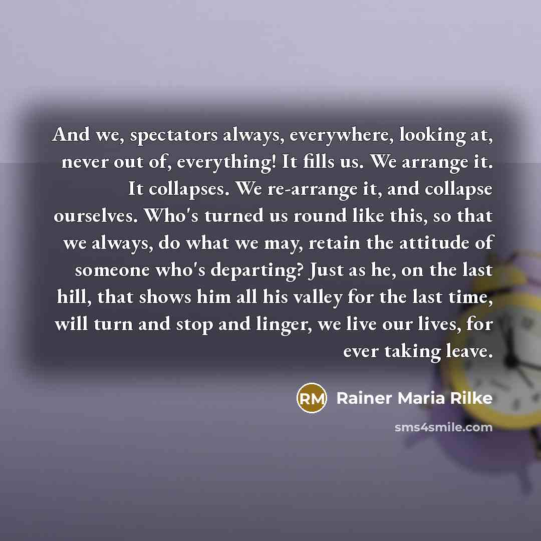 “And we, spectators always, everywhere, looking at, never out of, everything! It fills us. We arrange it. It collapses. We re-arrange it, and collapse ourselves. Who's turned us round like this, so that we always, do what we may, retain the attitude of someone who's departing? Just as he, on the…” quote by Rainer Maria Rilke