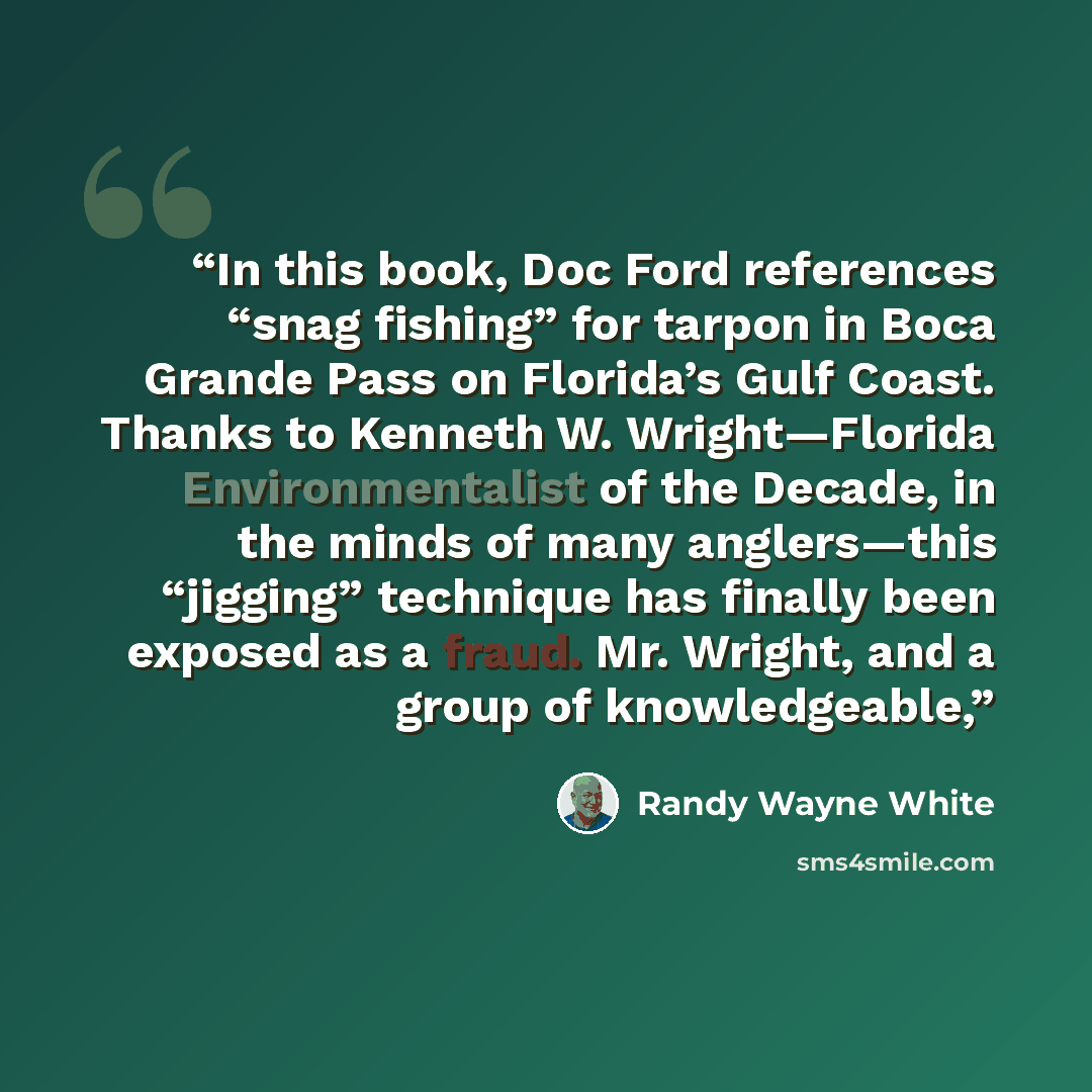 “In this book, Doc Ford references “snag fishing” for tarpon in Boca Grande Pass on Florida’s Gulf Coast. Thanks to Kenneth W. Wright—Florida Environmentalist of the Decade, in the minds of many anglers—this “jigging” technique has finally been exposed as a fraud. Mr. Wright, and a group of…” quote by Randy Wayne White