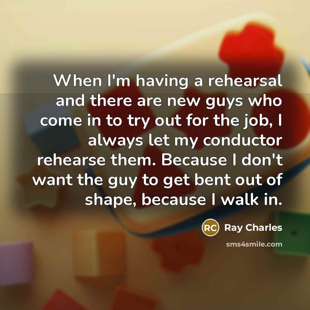 “When I'm having a rehearsal and there are new guys who come in to try out for the job, I always let my conductor rehearse them. Because I don't want the guy to get bent out of shape, because I walk in.” quote by Ray Charles