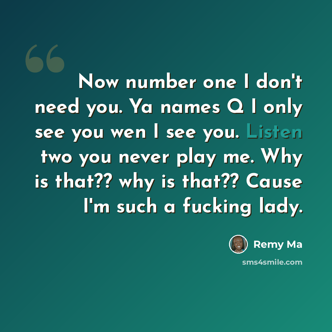 “Now number one I don't need you. Ya names Q I only see you wen I see you. Listen two you never play me. Why is that?? why is that?? Cause I'm such a fucking lady.” quote by Remy Ma