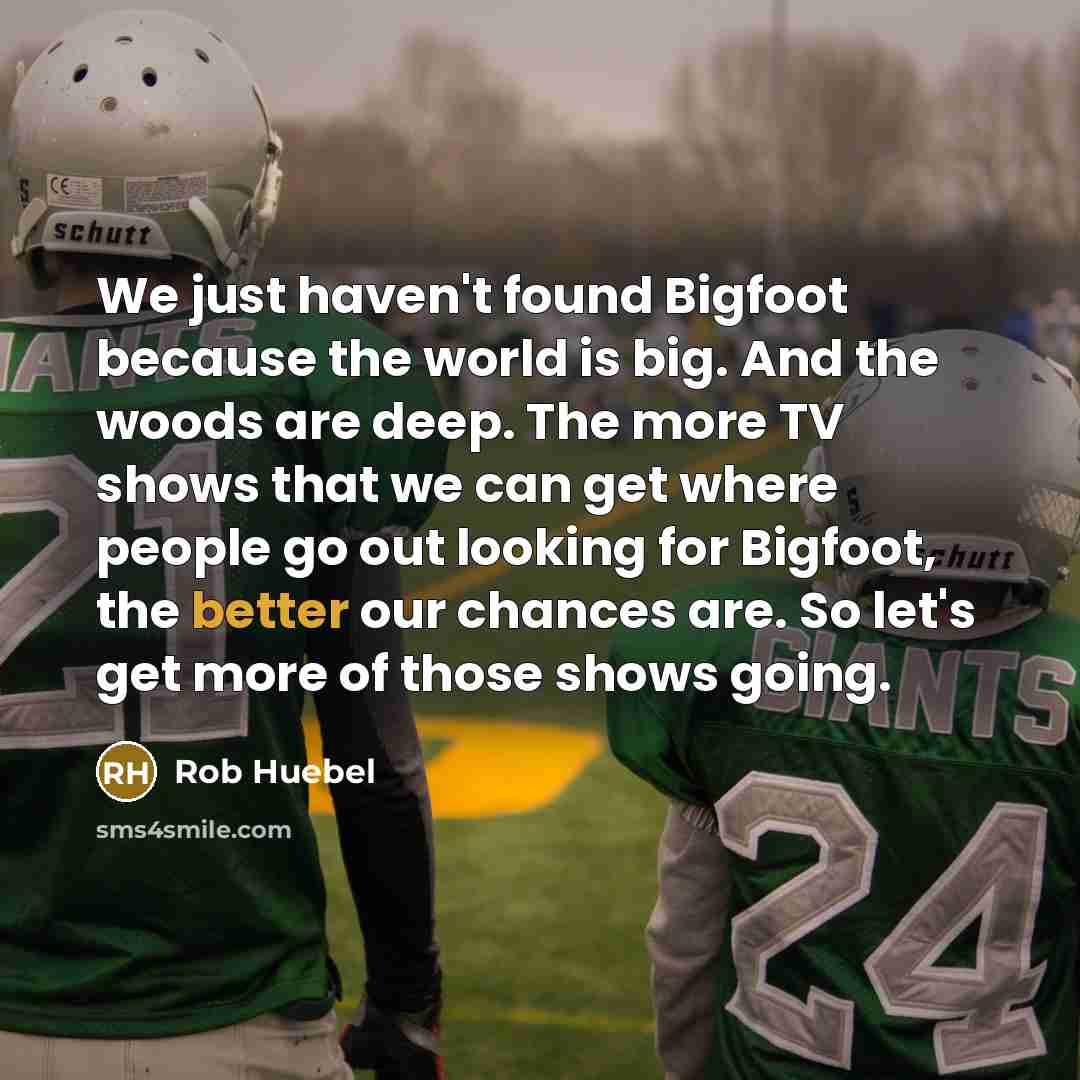 “We just haven't found Bigfoot because the world is big. And the woods are deep. The more TV shows that we can get where people go out looking for Bigfoot, the better our chances are. So let's get more of those shows going.” quote by Rob Huebel