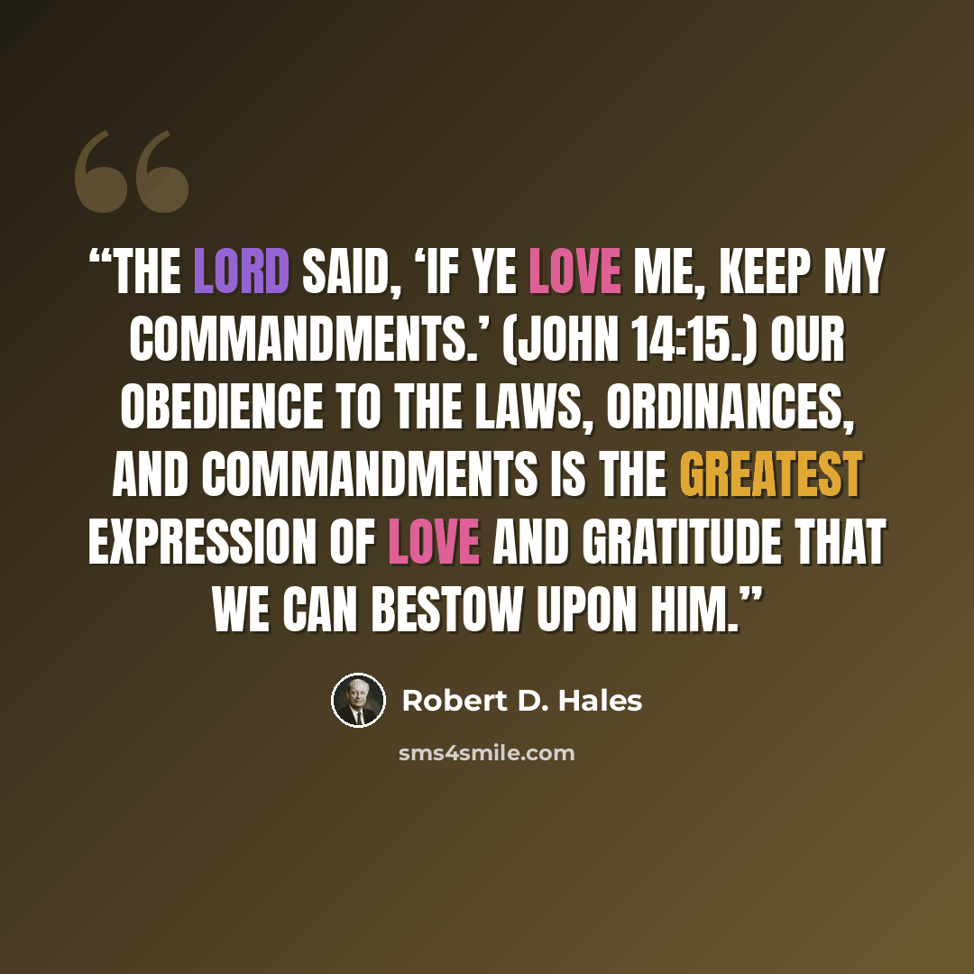 “The Lord said, ‘If ye love me, keep my commandments.’ (John 14:15.) Our obedience to the laws, ordinances, and commandments is the greatest expression of love and gratitude that we can bestow upon him.” quote by Robert D. Hales