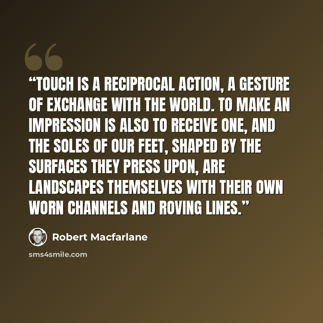 “Touch is a reciprocal action, a gesture of exchange with the world. To make an impression is also to receive one, and the soles of our feet, shaped by the surfaces they press upon, are landscapes themselves with their own worn channels and roving lines.” quote by Robert Macfarlane