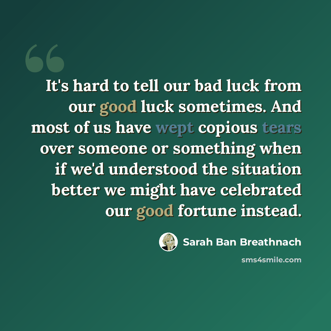 “It's hard to tell our bad luck from our good luck sometimes. And most of us have wept copious tears over someone or something when if we'd understood the situation better we might have celebrated our good fortune instead.” quote by Sarah Ban Breathnach