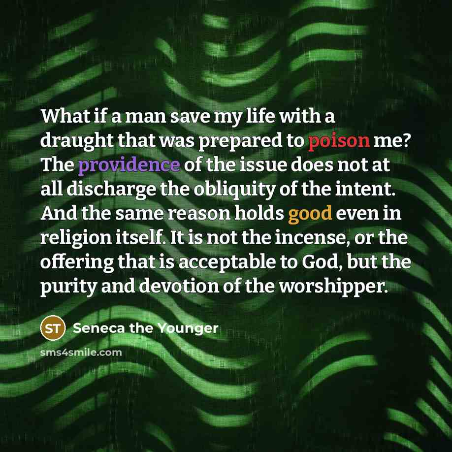 “What if a man save my life with a draught that was prepared to poison me? The providence of the issue does not at all discharge the obliquity of the intent. And the same reason holds good even in religion itself. It is not the incense, or the offering that is acceptable to God, but the purity and…” quote by Seneca the Younger