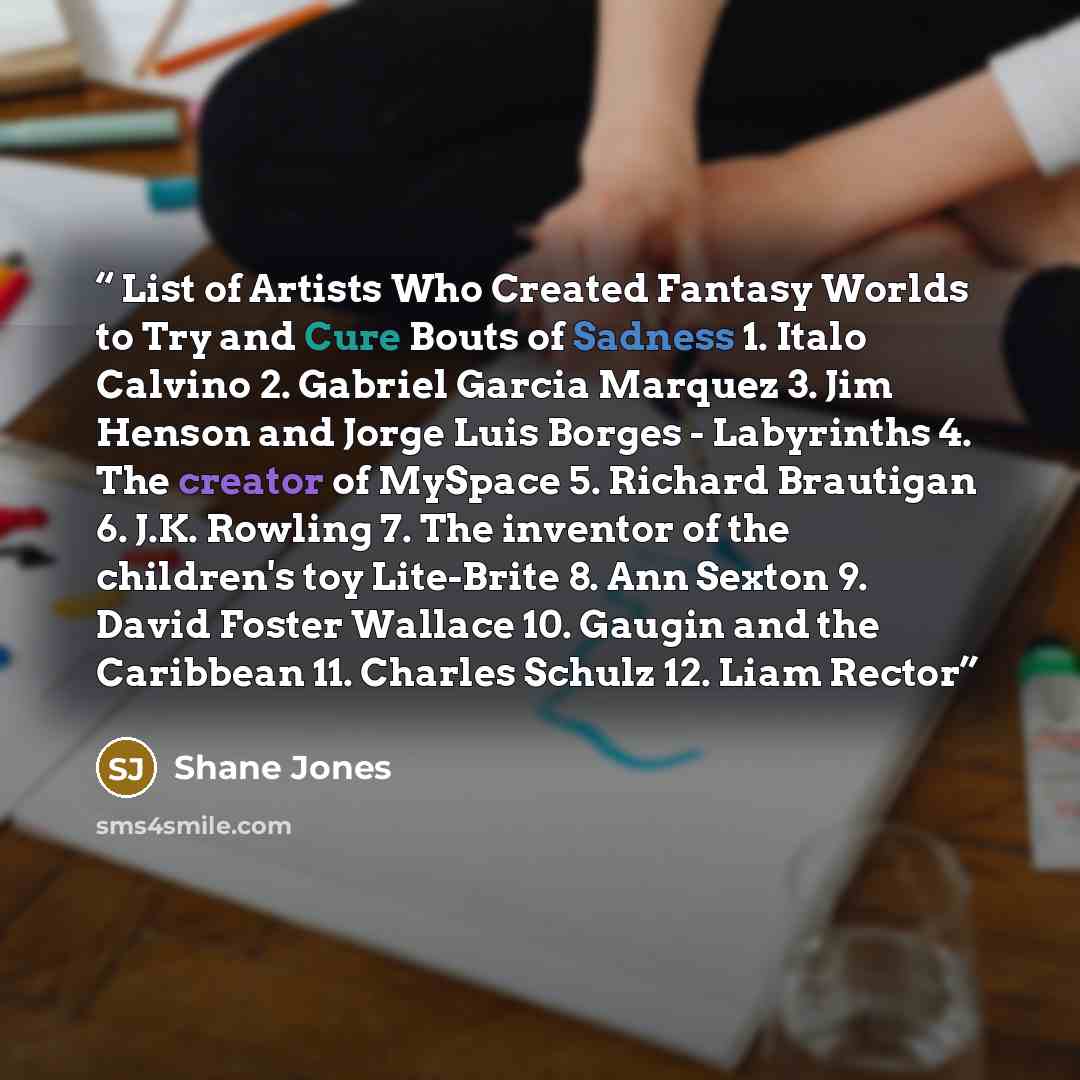 “List of Artists Who Created Fantasy Worlds to Try and Cure Bouts of Sadness 1. Italo Calvino 2. Gabriel Garcia Marquez 3. Jim Henson and Jorge Luis Borges - Labyrinths 4. The creator of MySpace 5. Richard Brautigan 6. J.K. Rowling 7. The inventor of the children's toy Lite-Brite 8. Ann Sexton 9…” quote by Shane Jones