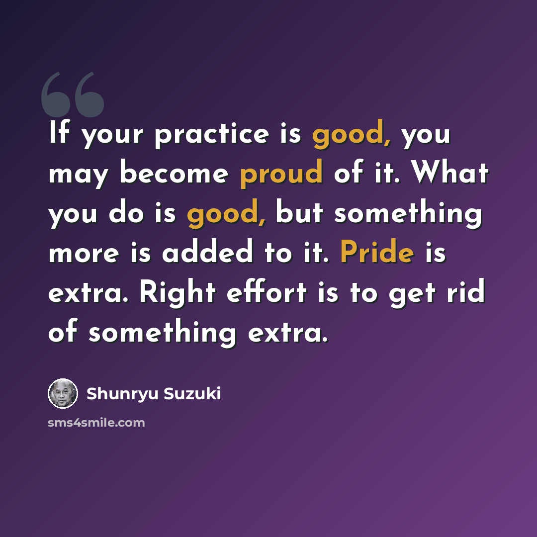 “If your practice is good, you may become proud of it. What you do is good, but something more is added to it. Pride is extra. Right effort is to get rid of something extra.” quote by Shunryu Suzuki