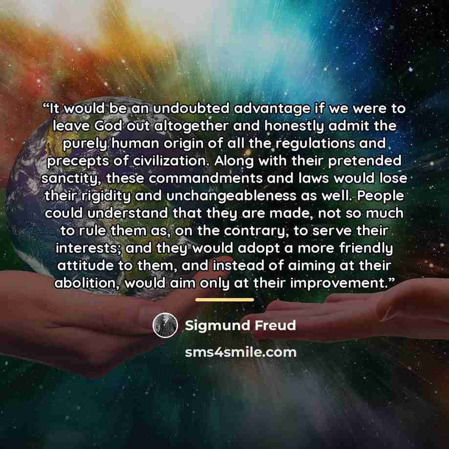 “It would be an undoubted advantage if we were to leave God out altogether and honestly admit the purely human origin of all the regulations and precepts of civilization. Along with their pretended sanctity, these commandments and laws would lose their rigidity and unchangeableness as well. People…” quote by Sigmund Freud