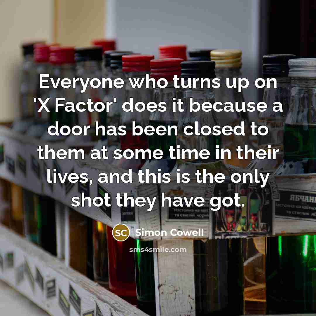 “Everyone who turns up on 'X Factor' does it because a door has been closed to them at some time in their lives, and this is the only shot they have got.” quote by Simon Cowell