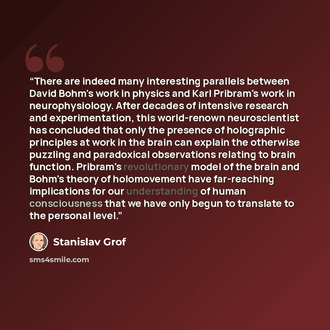 “There are indeed many interesting parallels between David Bohm's work in physics and Karl Pribram's work in neurophysiology. After decades of intensive research and experimentation, this world-renown neuroscientist has concluded that only the presence of holographic principles at work in the brain…” quote by Stanislav Grof