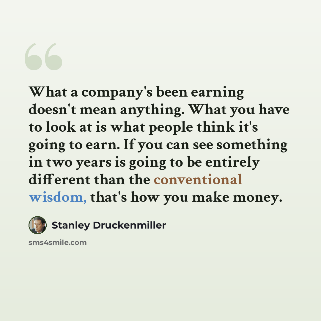 “What a company's been earning doesn't mean anything. What you have to look at is what people think it's going to earn. If you can see something in two years is going to be entirely different than the conventional wisdom, that's how you make money.” quote by Stanley Druckenmiller