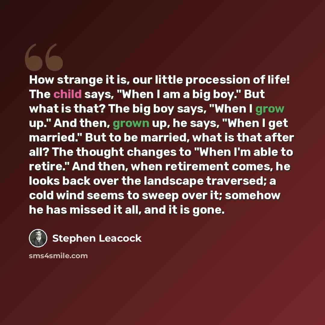 “How strange it is, our little procession of life! The child says, "When I am a big boy." But what is that? The big boy says, "When I grow up." And then, grown up, he says, "When I get married." But to be married, what is that after all? The thought changes to "When I'm able to retire." And then…” quote by Stephen Leacock