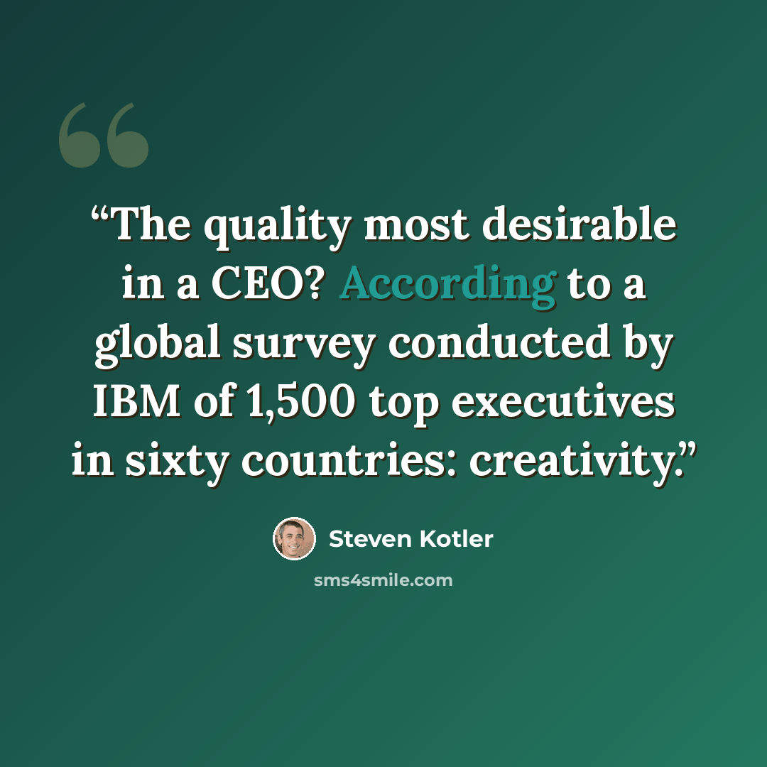 “The quality most desirable in a CEO? According to a global survey conducted by IBM of 1,500 top executives in sixty countries: creativity.” quote by Steven Kotler