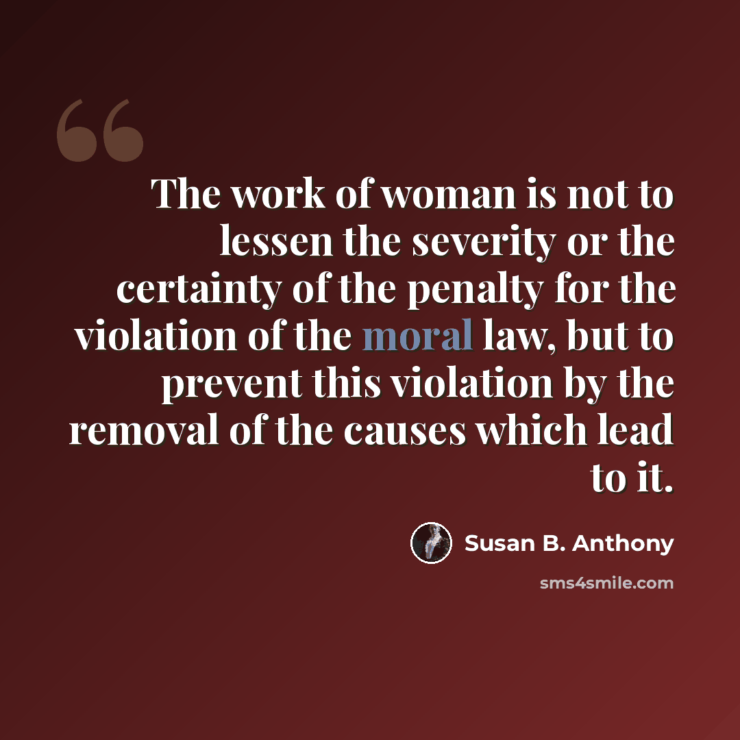“The work of woman is not to lessen the severity or the certainty of the penalty for the violation of the moral law, but to prevent this violation by the removal of the causes which lead to it.” quote by Susan B. Anthony