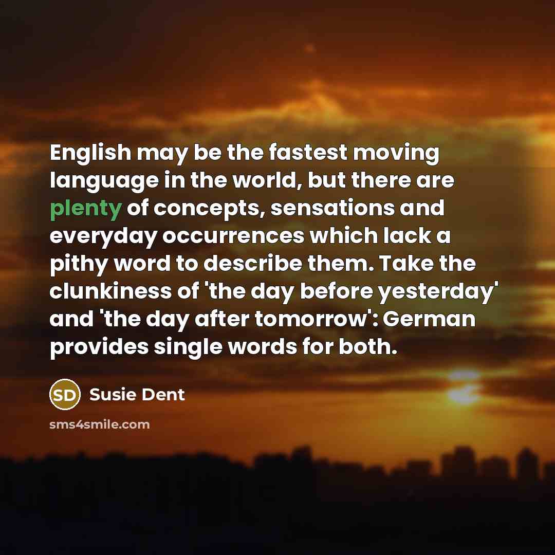 “English may be the fastest moving language in the world, but there are plenty of concepts, sensations and everyday occurrences which lack a pithy word to describe them. Take the clunkiness of 'the day before yesterday' and 'the day after tomorrow': German provides single words for both.” quote by Susie Dent