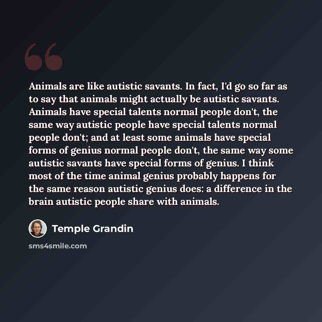 “Animals are like autistic savants. In fact, I'd go so far as to say that animals might actually be autistic savants. Animals have special talents normal people don't, the same way autistic people have special talents normal people don't; and at least some animals have special forms of genius…” quote by Temple Grandin