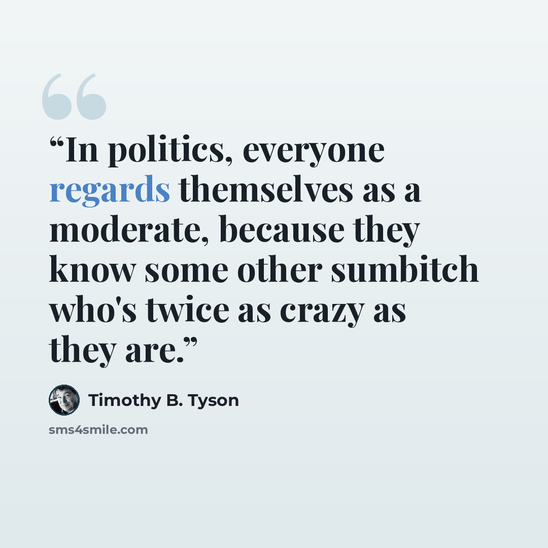 “In politics, everyone regards themselves as a moderate, because they know some other sumbitch who's twice as crazy as they are.” quote by Timothy B. Tyson