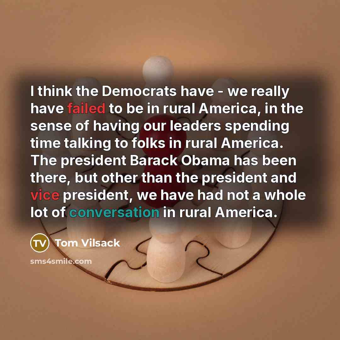 “I think the Democrats have - we really have failed to be in rural America, in the sense of having our leaders spending time talking to folks in rural America. The president Barack Obama has been there, but other than the president and vice president, we have had not a whole lot of conversation in…” quote by Tom Vilsack