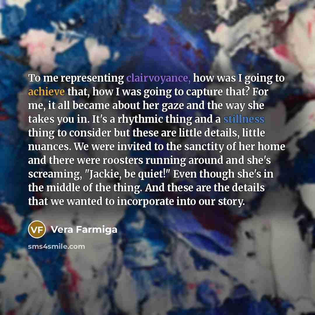 “To me representing clairvoyance, how was I going to achieve that, how I was going to capture that? For me, it all became about her gaze and the way she takes you in. It's a rhythmic thing and a stillness thing to consider but these are little details, little nuances. We were invited to the…” quote by Vera Farmiga