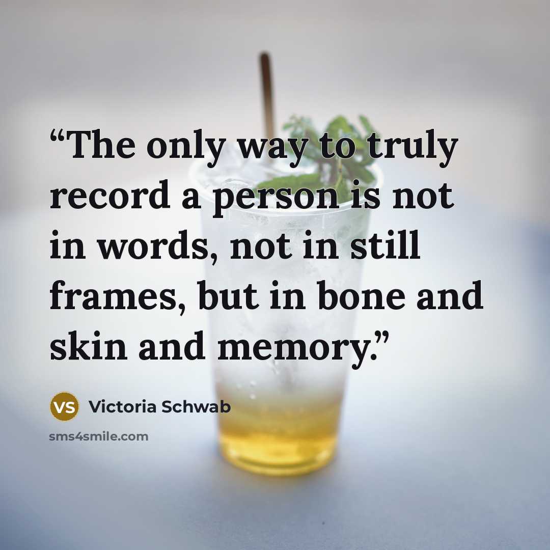 “The only way to truly record a person is not in words, not in still frames, but in bone and skin and memory.” quote by Victoria Schwab