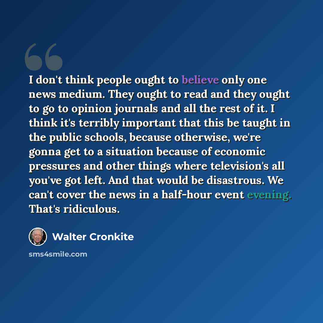 “I don't think people ought to believe only one news medium. They ought to read and they ought to go to opinion journals and all the rest of it. I think it's terribly important that this be taught in the public schools, because otherwise, we're gonna get to a situation because of economic pressures…” quote by Walter Cronkite