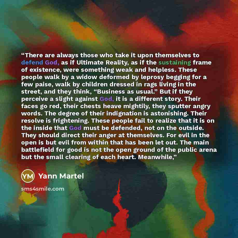 “There are always those who take it upon themselves to defend God, as if Ultimate Reality, as if the sustaining frame of existence, were something weak and helpless. These people walk by a widow deformed by leprosy begging for a few paise, walk by children dressed in rags living in the street, and…” quote by Yann Martel