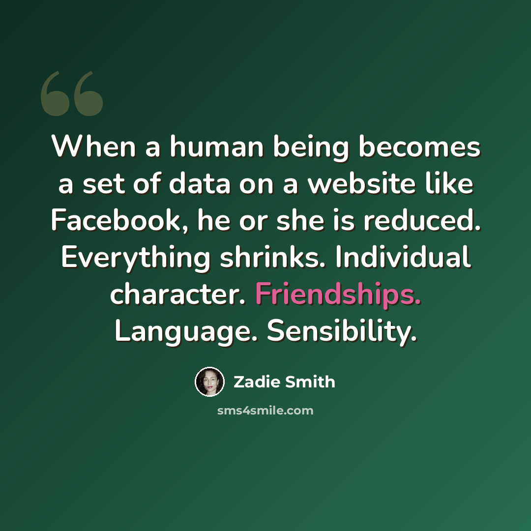 “When a human being becomes a set of data on a website like Facebook, he or she is reduced. Everything shrinks. Individual character. Friendships. Language. Sensibility.” quote by Zadie Smith