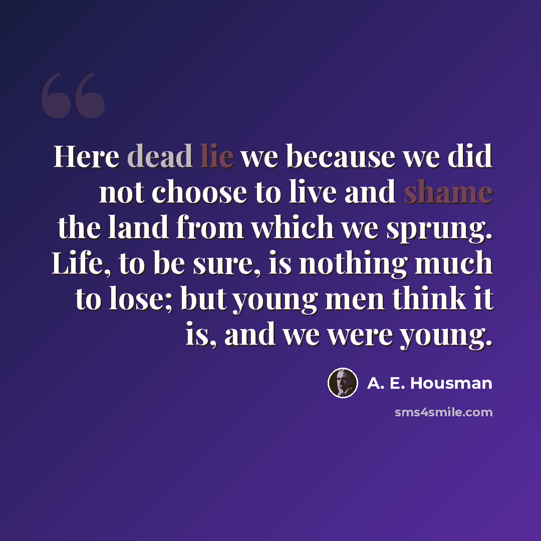 “Here dead lie we because we did not choose to live and shame the land from which we sprung. Life, to be sure, is nothing much to lose; but young men think it is, and we were young.” quote by A. E. Housman