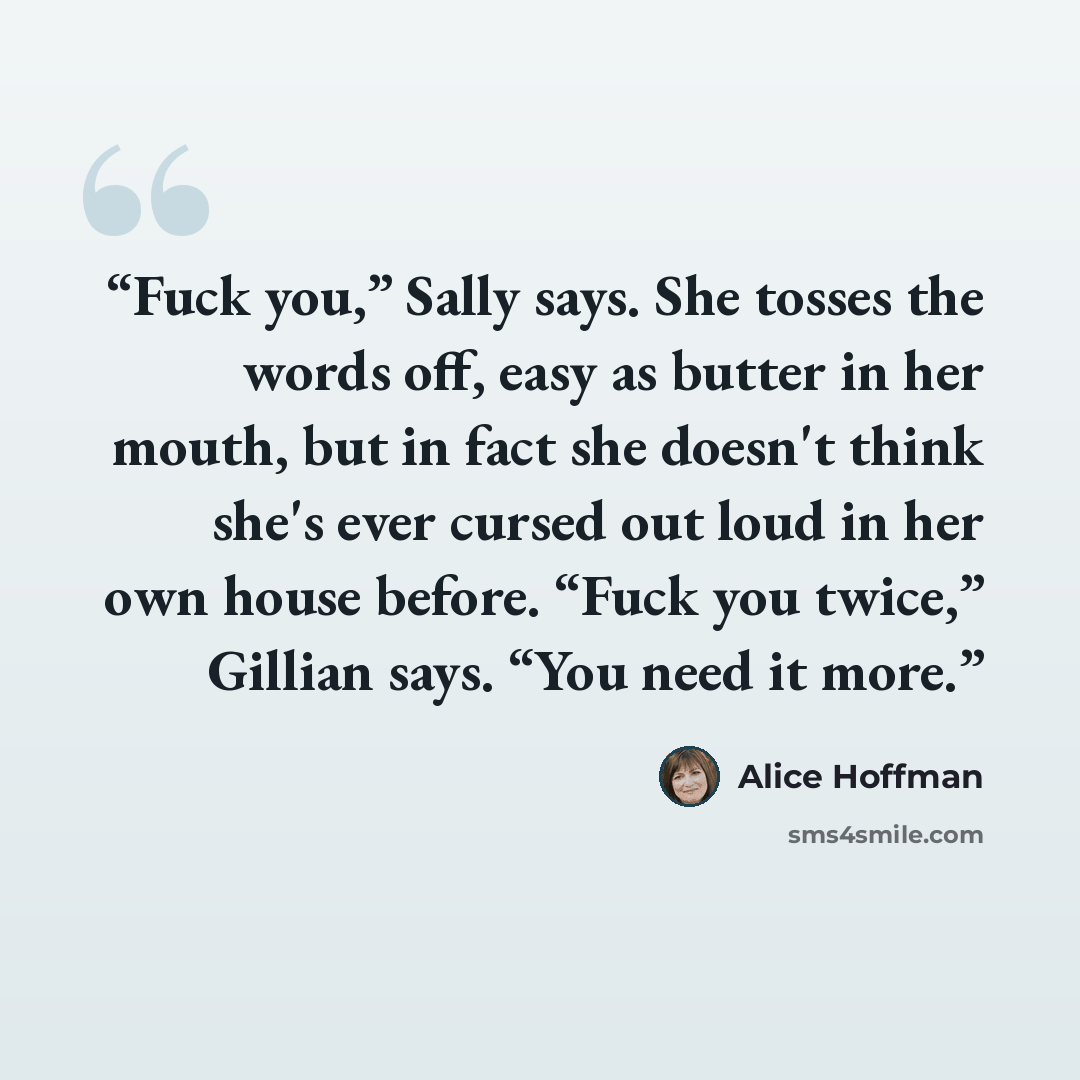 “Fuck you,” Sally says. She tosses the words off, easy as butter in her mouth, but in fact she doesn't think she's ever cursed out loud in her own house before. “Fuck you twice,” Gillian says. “You need it more.” quote by Alice Hoffman