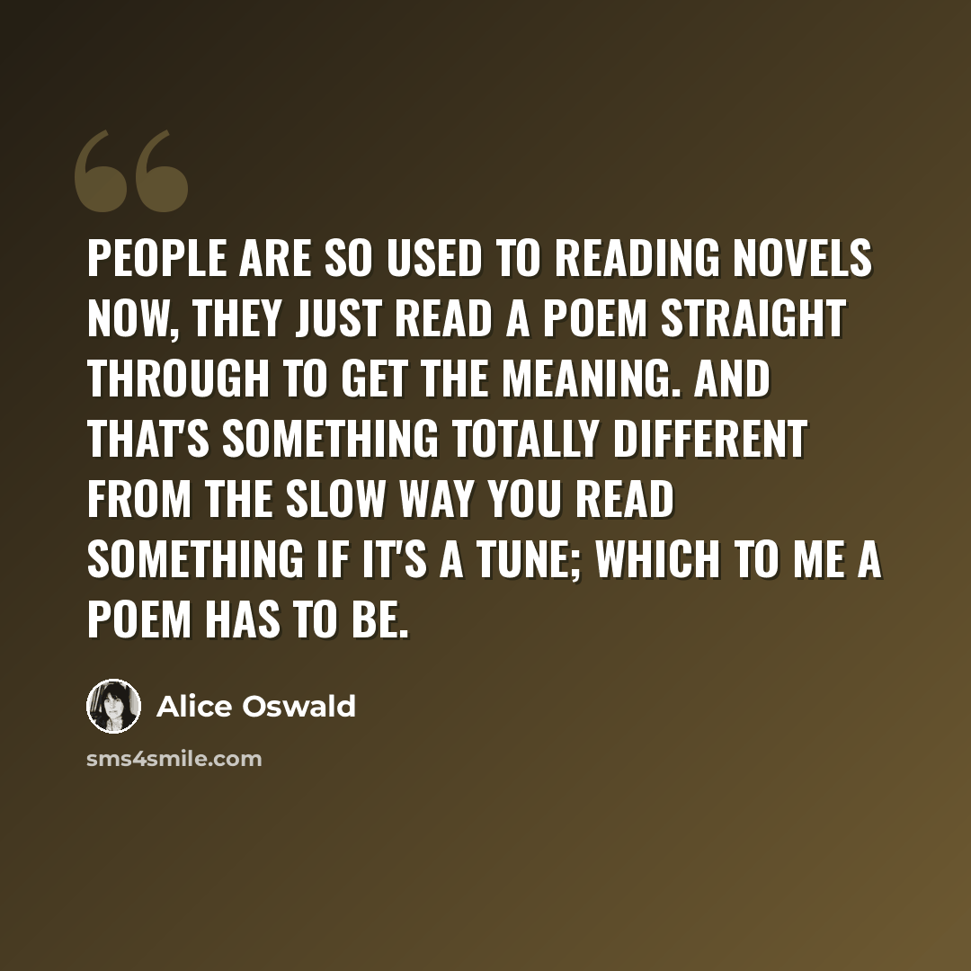 “People are so used to reading novels now, they just read a poem straight through to get the meaning. And that's something totally different from the slow way you read something if it's a tune; which to me a poem has to be.” quote by Alice Oswald