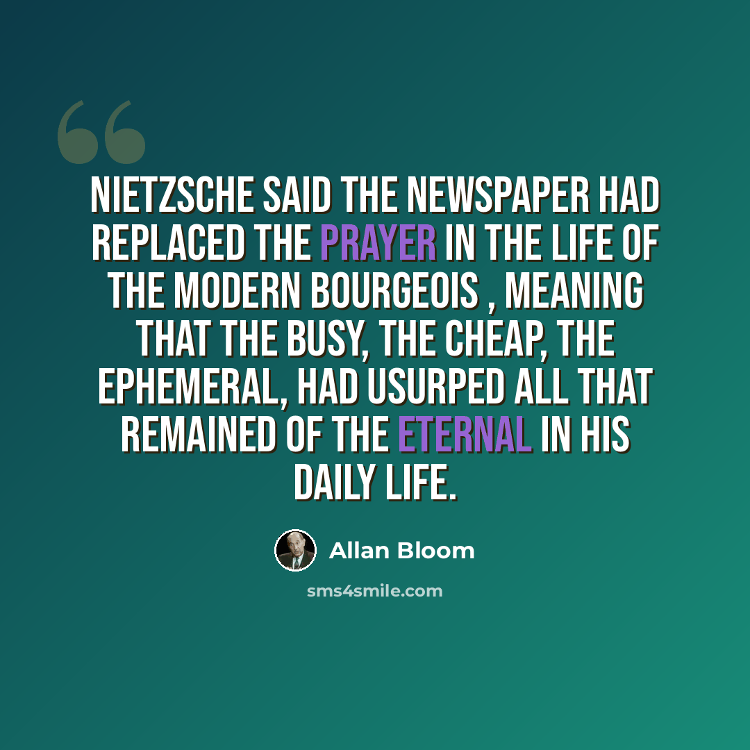 “Nietzsche said the newspaper had replaced the prayer in the life of the modern bourgeois , meaning that the busy, the cheap, the ephemeral, had usurped all that remained of the eternal in his daily life.” quote by Allan Bloom