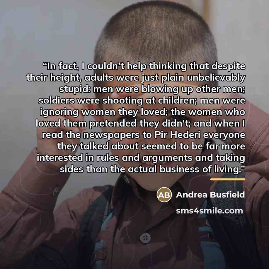 “In fact, I couldn't help thinking that despite their height, adults were just plain unbelievably stupid: men were blowing up other men; soldiers were shooting at children; men were ignoring women they loved; the women who loved them pretended they didn't; and when I read the newspapers to Pir…” quote by Andrea Busfield
