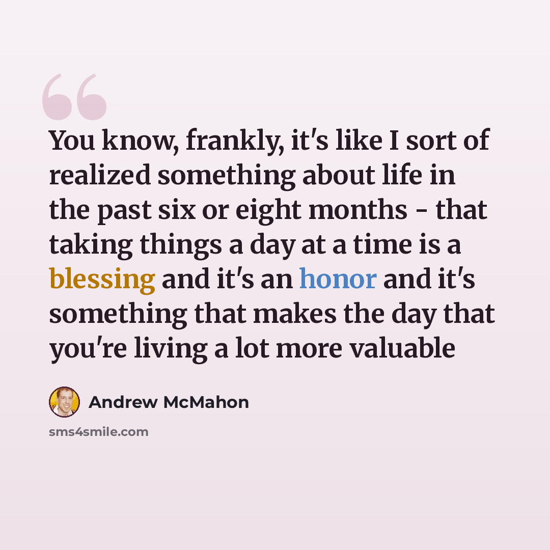 “You know, frankly, it's like I sort of realized something about life in the past six or eight months - that taking things a day at a time is a blessing and it's an honor and it's something that makes the day that you're living a lot more valuable” quote by Andrew McMahon