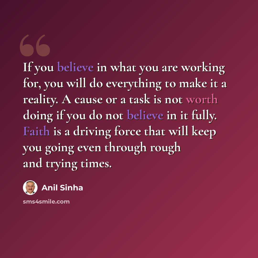 “If you believe in what you are working for, you will do everything to make it a reality. A cause or a task is not worth doing if you do not believe in it fully. Faith is a driving force that will keep you going even through rough and trying times.” quote by Anil Sinha
