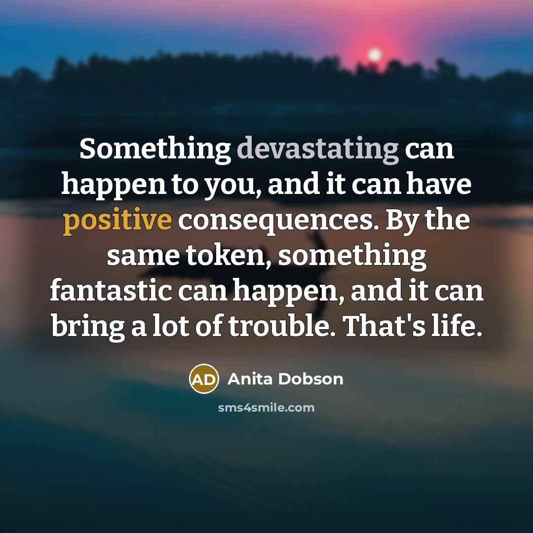 “Something devastating can happen to you, and it can have positive consequences. By the same token, something fantastic can happen, and it can bring a lot of trouble. That's life.” quote by Anita Dobson