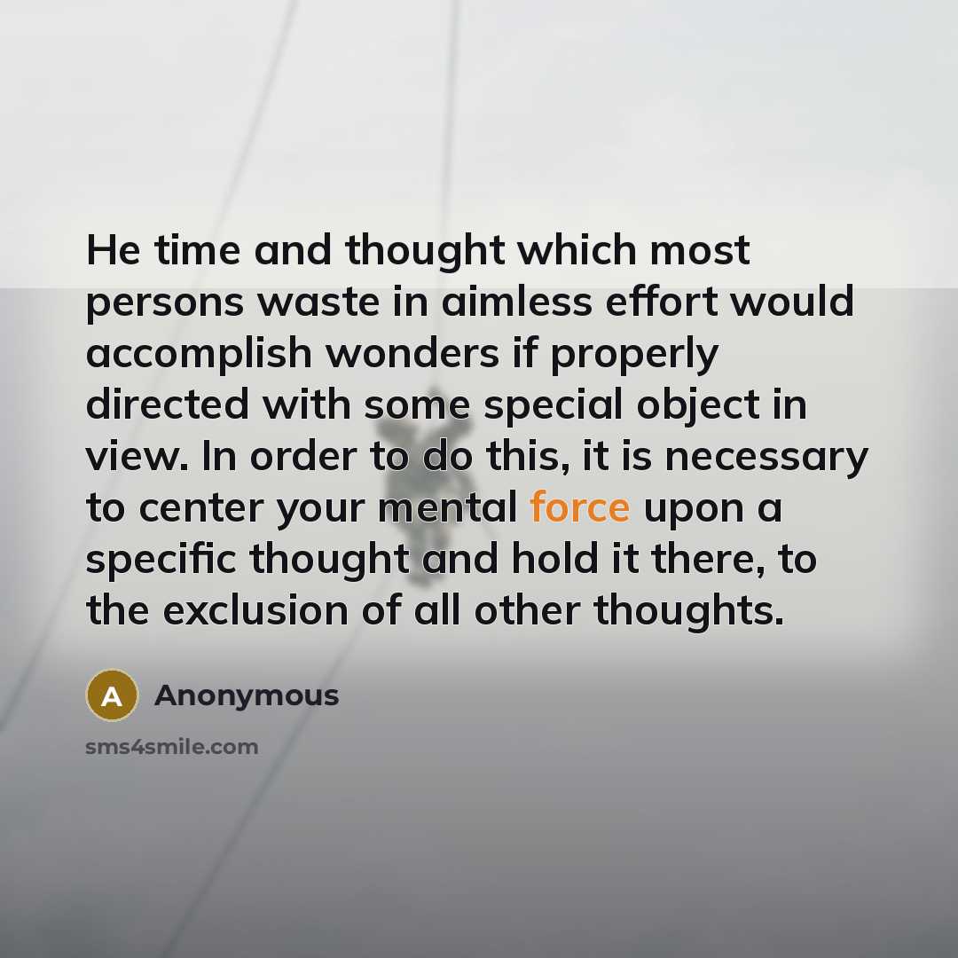 “He time and thought which most persons waste in aimless effort would accomplish wonders if properly directed with some special object in view. In order to do this, it is necessary to center your mental force upon a specific thought and hold it there, to the exclusion of all other thoughts.” quote by Anonymous