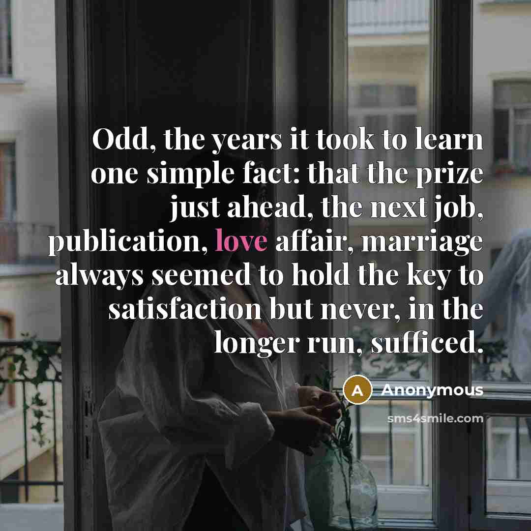 “Odd, the years it took to learn one simple fact: that the prize just ahead, the next job, publication, love affair, marriage always seemed to hold the key to satisfaction but never, in the longer run, sufficed.” quote by Anonymous