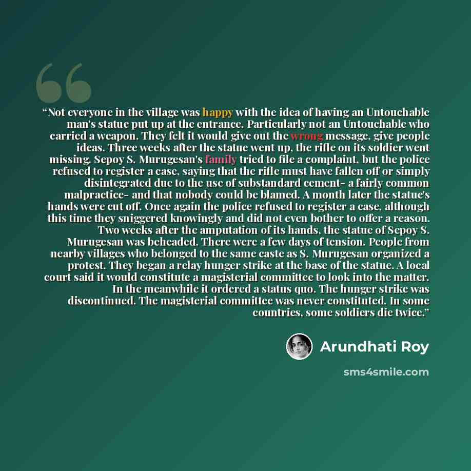 “Not everyone in the village was happy with the idea of having an Untouchable man's statue put up at the entrance. Particularly not an Untouchable who carried a weapon. They felt it would give out the wrong message, give people ideas. Three weeks after the statue went up, the rifle on its soldier…” quote by Arundhati Roy