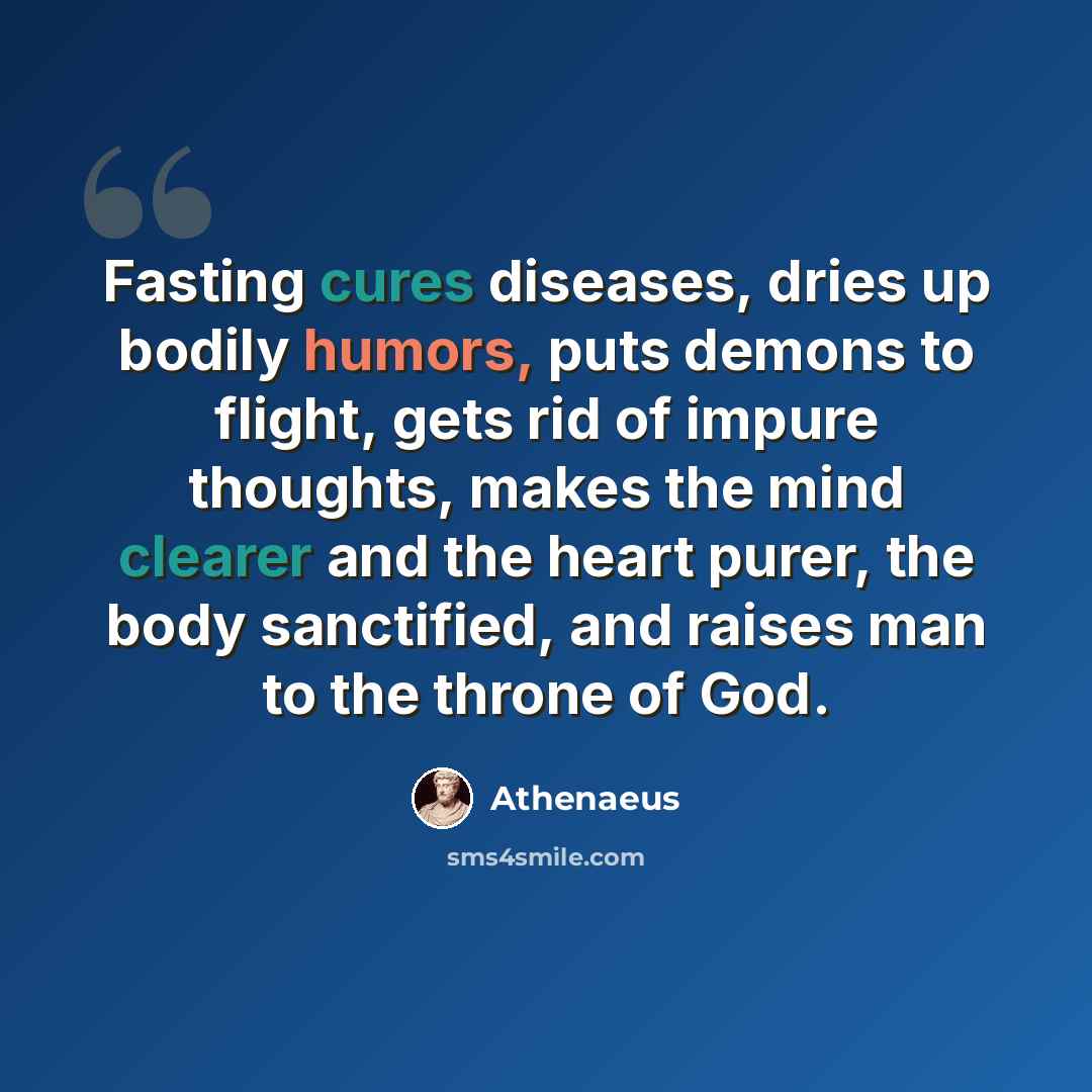 “Fasting cures diseases, dries up bodily humors, puts demons to flight, gets rid of impure thoughts, makes the mind clearer and the heart purer, the body sanctified, and raises man to the throne of God.” quote by Athenaeus