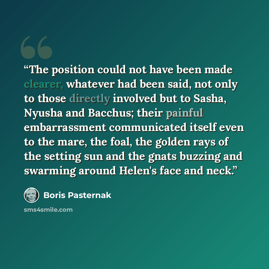 “The position could not have been made clearer, whatever had been said, not only to those directly involved but to Sasha, Nyusha and Bacchus; their painful embarrassment communicated itself even to the mare, the foal, the golden rays of the setting sun and the gnats buzzing and swarming around…” quote by Boris Pasternak