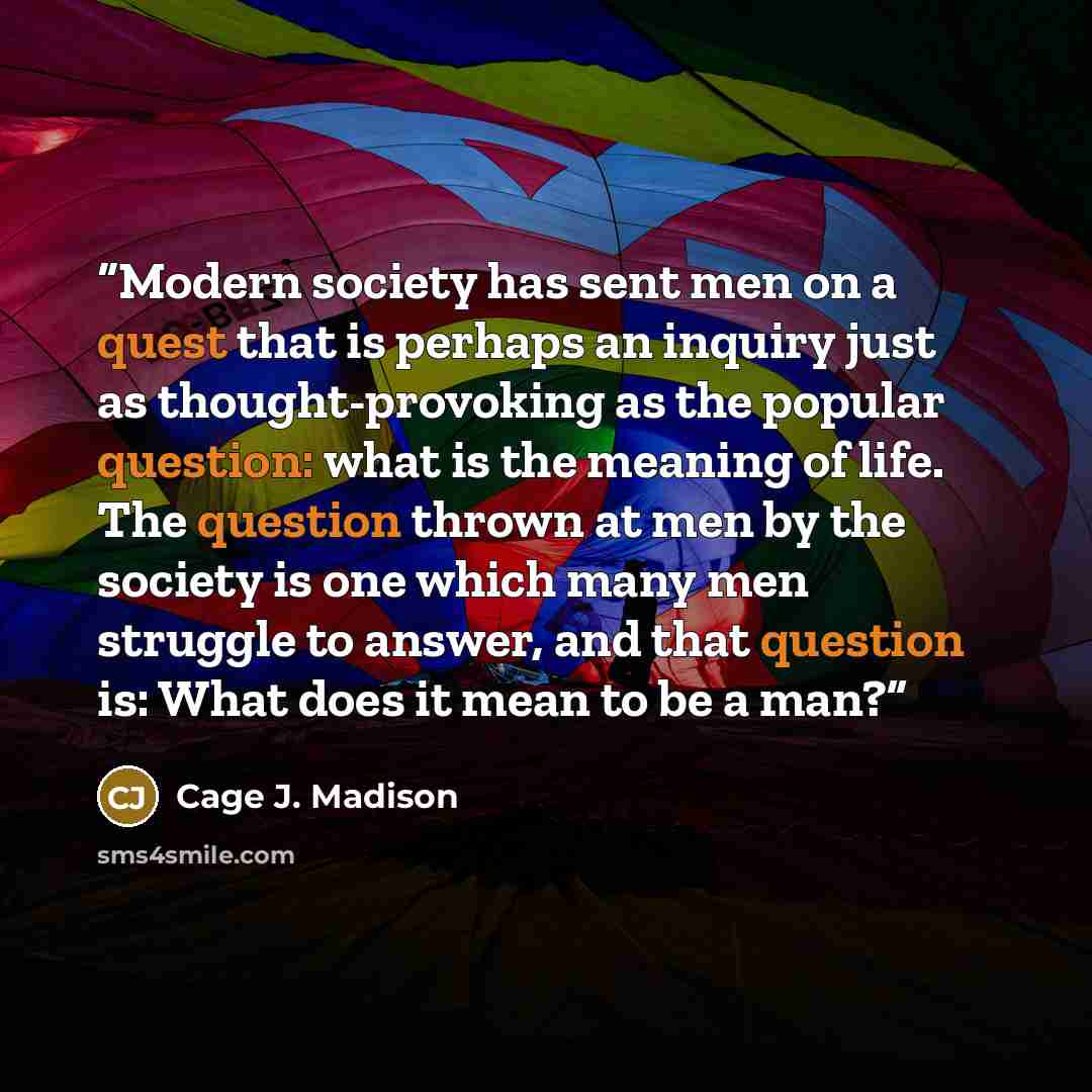 “Modern society has sent men on a quest that is perhaps an inquiry just as thought-provoking as the popular question: what is the meaning of life. The question thrown at men by the society is one which many men struggle to answer, and that question is: What does it mean to be a man?” quote by Cage J. Madison