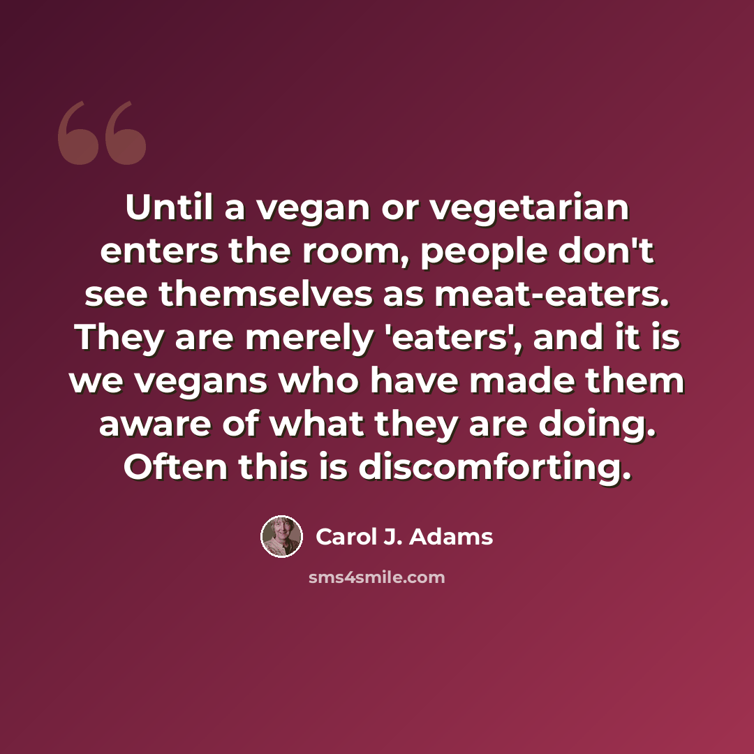 “Until a vegan or vegetarian enters the room, people don't see themselves as meat-eaters. They are merely 'eaters', and it is we vegans who have made them aware of what they are doing. Often this is discomforting.” quote by Carol J. Adams