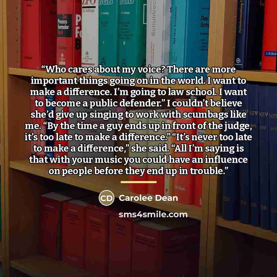 “Who cares about my voice? There are more important things going on in the world. I want to make a difference. I’m going to law school. I want to become a public defender.” I couldn’t believe she’d give up singing to work with scumbags like me. “By the time a guy ends up in front of the judge, it’s…” quote by Carolee Dean
