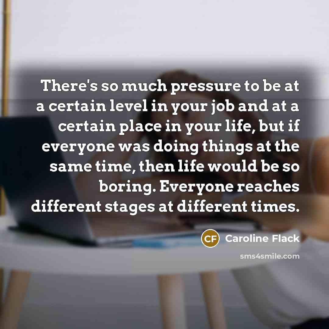 “There's so much pressure to be at a certain level in your job and at a certain place in your life, but if everyone was doing things at the same time, then life would be so boring. Everyone reaches different stages at different times.” quote by Caroline Flack
