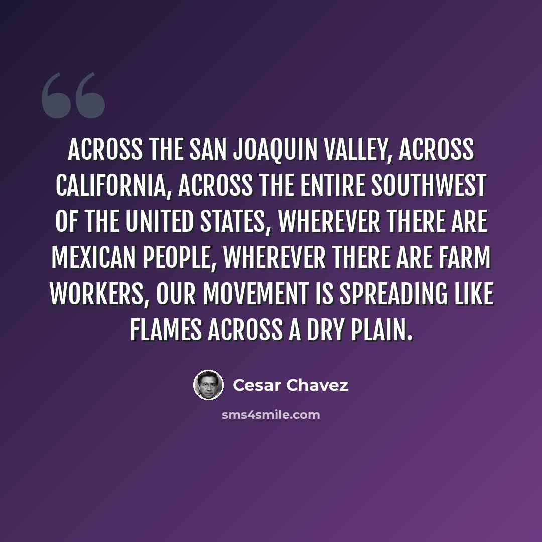 “Across the San Joaquin Valley, across California, across the entire Southwest of the United States, wherever there are Mexican people, wherever there are farm workers, our movement is spreading like flames across a dry plain.” quote by Cesar Chavez