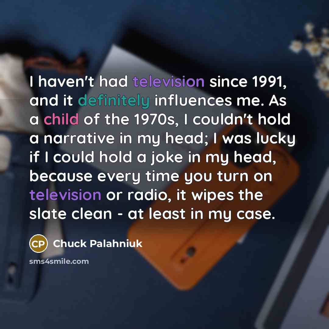“I haven't had television since 1991, and it definitely influences me. As a child of the 1970s, I couldn't hold a narrative in my head; I was lucky if I could hold a joke in my head, because every time you turn on television or radio, it wipes the slate clean - at least in my case.” quote by Chuck Palahniuk