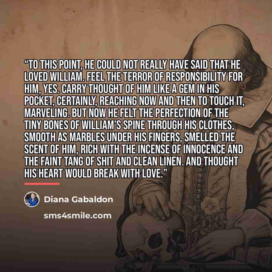 “To this point, he could not really have said that he loved William. Feel the terror of responsibility for him, yes. Carry thought of him like a gem in his pocket, certainly, reaching now and then to touch it, marveling. But now he felt the perfection of the tiny bones of William’s spine through…” quote by Diana Gabaldon