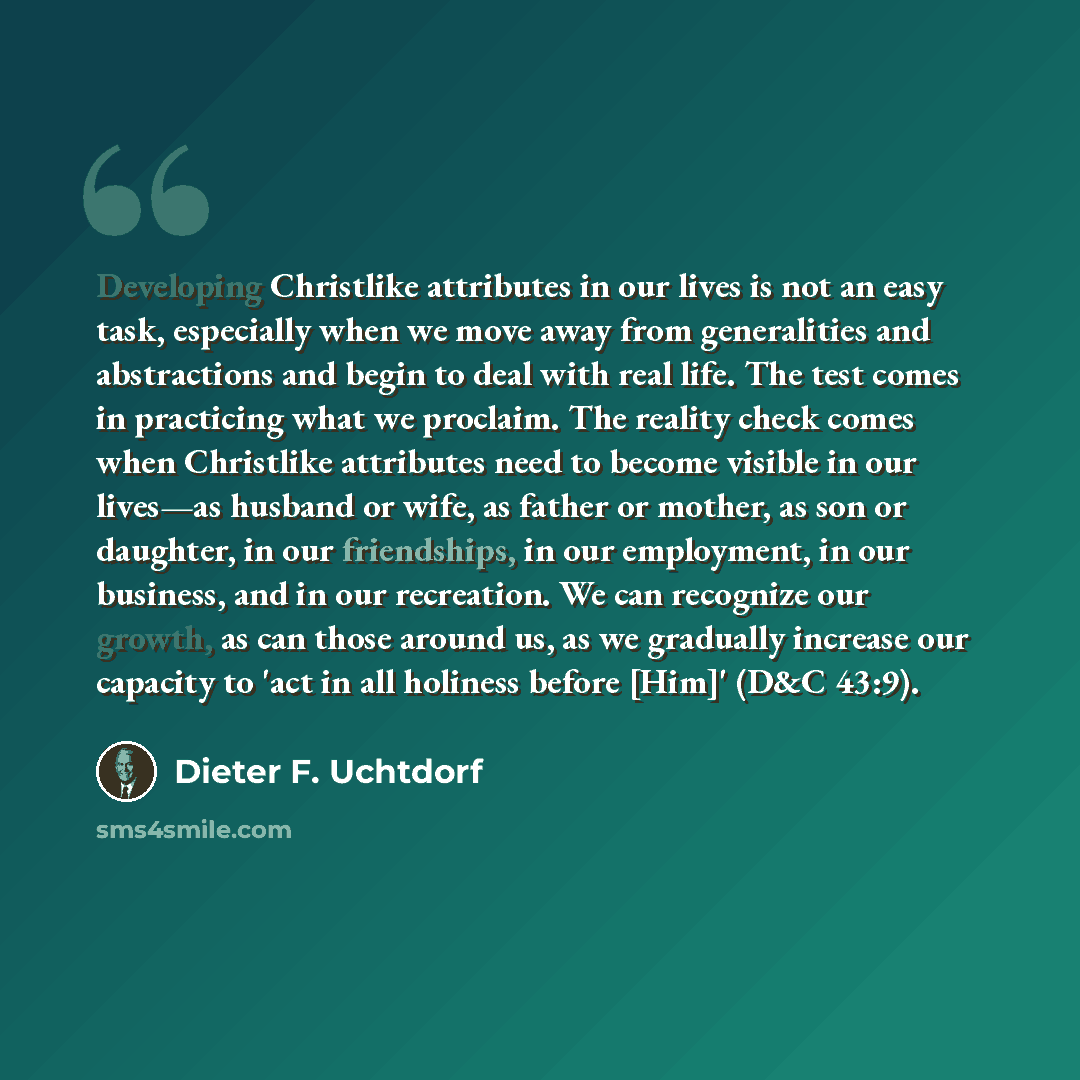 “Developing Christlike attributes in our lives is not an easy task, especially when we move away from generalities and abstractions and begin to deal with real life. The test comes in practicing what we proclaim. The reality check comes when Christlike attributes need to become visible in our…” quote by Dieter F. Uchtdorf