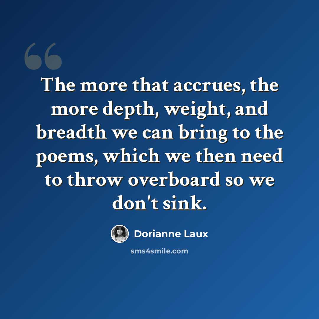 “The more that accrues, the more depth, weight, and breadth we can bring to the poems, which we then need to throw overboard so we don't sink.” quote by Dorianne Laux