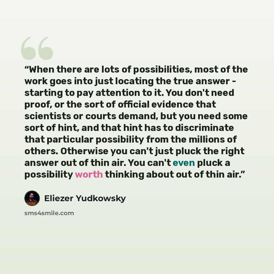 “When there are lots of possibilities, most of the work goes into just locating the true answer - starting to pay attention to it. You don't need proof, or the sort of official evidence that scientists or courts demand, but you need some sort of hint, and that hint has to discriminate that…” quote by Eliezer Yudkowsky